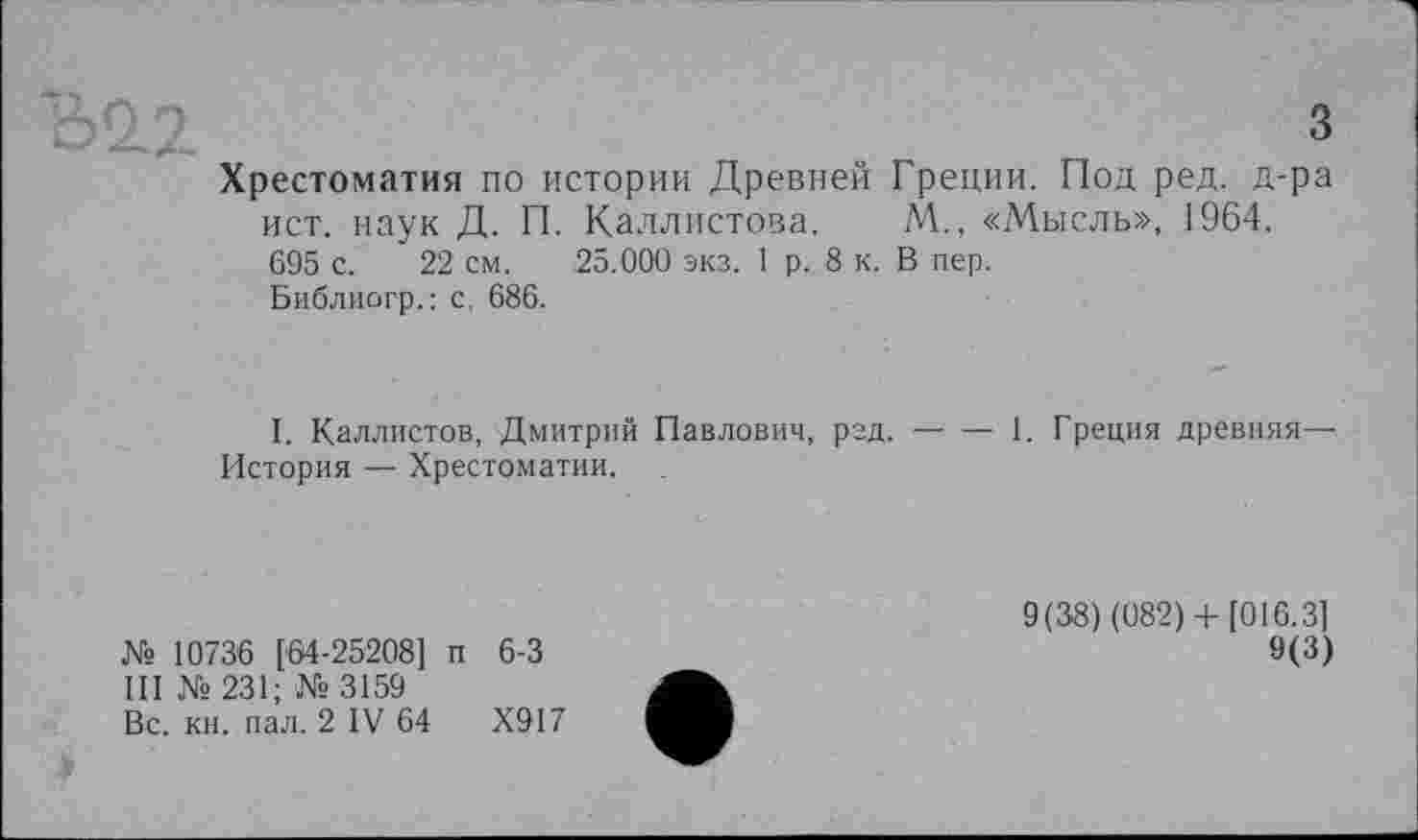 ﻿22	з
Хрестоматия по истории Древней Греции. Под ред. д-ра ист. наук Д. П. Каллистова. М., «Мысль», 1964. 695 с. 22 см. 25.000 экз. 1 р. 8 к. В пер.
Библиогр.: с, 686.
I. Каллистов, Дмитрий Павлович, ргд.------1. Греция древняя—
История — Хрестоматии.
№ 10736 [64-25208] п 6-3
III № 231; № 3159
Вс. кн. пал. 2 IV 64	Х917
9(38) (082)+ [016.3]
9(3)